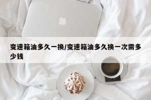 变速箱油多久一换/变速箱油多久换一次需多少钱