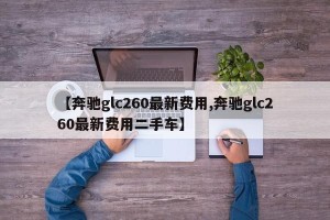 【奔驰glc260最新费用,奔驰glc260最新费用二手车】