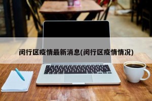 闵行区疫情最新消息(闵行区疫情情况)