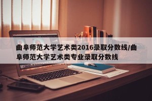 曲阜师范大学艺术类2016录取分数线/曲阜师范大学艺术类专业录取分数线