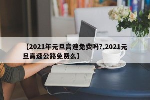 【2021年元旦高速免费吗?,2021元旦高速公路免费么】