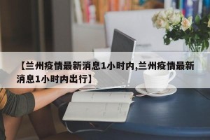 【兰州疫情最新消息1小时内,兰州疫情最新消息1小时内出行】