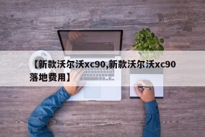 【新款沃尔沃xc90,新款沃尔沃xc90落地费用】