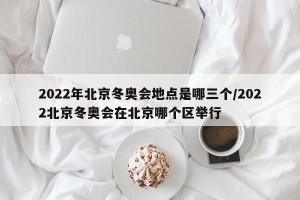 2022年北京冬奥会地点是哪三个/2022北京冬奥会在北京哪个区举行