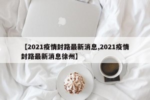 【2021疫情封路最新消息,2021疫情封路最新消息徐州】