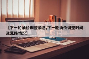 【下一轮油价调整消息,下一轮油价调整时间及涨降情况】
