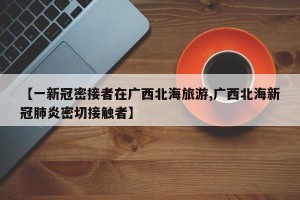 【一新冠密接者在广西北海旅游,广西北海新冠肺炎密切接触者】