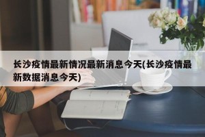 长沙疫情最新情况最新消息今天(长沙疫情最新数据消息今天)