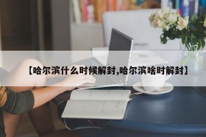 【哈尔滨什么时候解封,哈尔滨啥时解封】