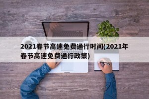 2021春节高速免费通行时间(2021年春节高速免费通行政策)