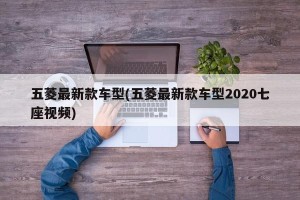五菱最新款车型(五菱最新款车型2020七座视频)