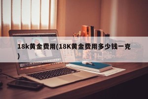 18k黄金费用(18K黄金费用多少钱一克)