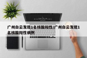 广州白云发现1名核酸阳性/广州白云发现1名核酸阳性病例