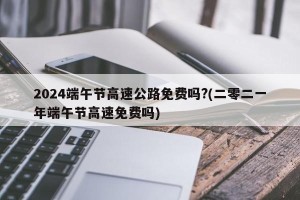 2024端午节高速公路免费吗?(二零二一年端午节高速免费吗)