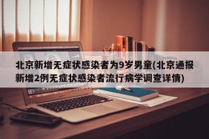 北京新增无症状感染者为9岁男童(北京通报新增2例无症状感染者流行病学调查详情)