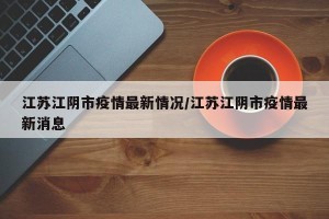 江苏江阴市疫情最新情况/江苏江阴市疫情最新消息