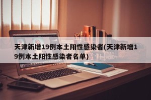 天津新增19例本土阳性感染者(天津新增19例本土阳性感染者名单)