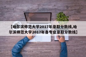 【哈尔滨师范大学2017年录取分数线,哈尔滨师范大学2017年各专业录取分数线】