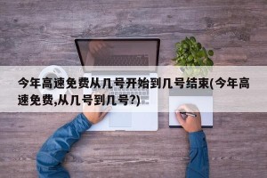 今年高速免费从几号开始到几号结束(今年高速免费,从几号到几号?)