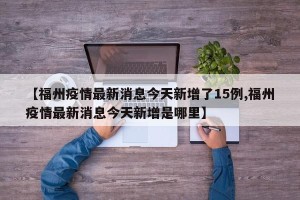 【福州疫情最新消息今天新增了15例,福州疫情最新消息今天新增是哪里】