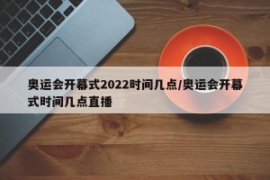奥运会开幕式2022时间几点/奥运会开幕式时间几点直播