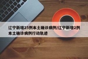 辽宁新增25例本土确诊病例/辽宁新增2例本土确诊病例行动轨迹