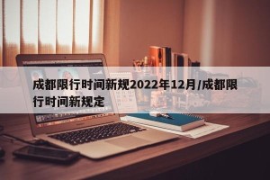 成都限行时间新规2022年12月/成都限行时间新规定