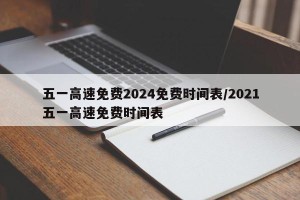 五一高速免费2024免费时间表/2021五一高速免费时间表