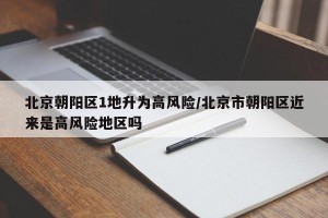 北京朝阳区1地升为高风险/北京市朝阳区近来是高风险地区吗