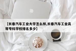 【长春汽车工业大学怎么样,长春汽车工业高等专科学校排名多少】