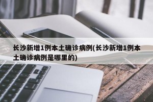 长沙新增1例本土确诊病例(长沙新增1例本土确诊病例是哪里的)