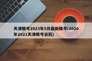 天津限号2023年5月最新限号(2020年2021天津限号日历)