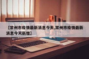 【常州市疫情最新消息今天,常州市疫情最新消息今天新增】
