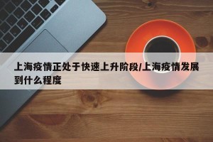 上海疫情正处于快速上升阶段/上海疫情发展到什么程度