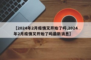 【2024年2月疫情又开始了吗,2024年2月疫情又开始了吗最新消息】