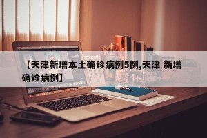【天津新增本土确诊病例5例,天津 新增 确诊病例】