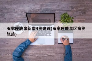 石家庄鹿泉新增4例确诊(石家庄鹿泉区病例轨迹)