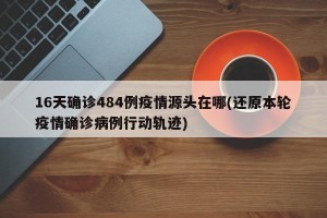 16天确诊484例疫情源头在哪(还原本轮疫情确诊病例行动轨迹)