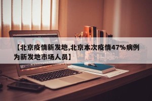 【北京疫情新发地,北京本次疫情47%病例为新发地市场人员】