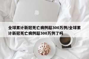 全球累计新冠死亡病例超300万例/全球累计新冠死亡病例超300万例了吗