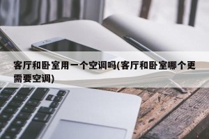 客厅和卧室用一个空调吗(客厅和卧室哪个更需要空调)