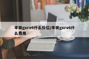 丰田gxrv6什么价位/丰田gxrv6什么费用