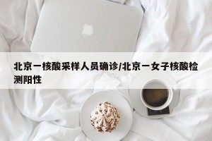 北京一核酸采样人员确诊/北京一女子核酸检测阳性