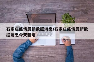 石家庄疫情最新数据消息/石家庄疫情最新数据消息今天新增