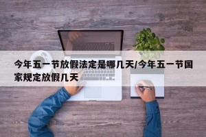 今年五一节放假法定是哪几天/今年五一节国家规定放假几天