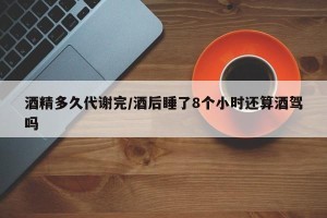 酒精多久代谢完/酒后睡了8个小时还算酒驾吗