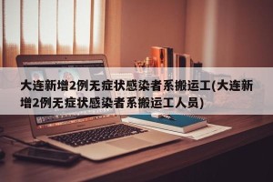 大连新增2例无症状感染者系搬运工(大连新增2例无症状感染者系搬运工人员)