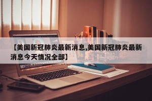 【美国新冠肺炎最新消息,美国新冠肺炎最新消息今天情况全部】