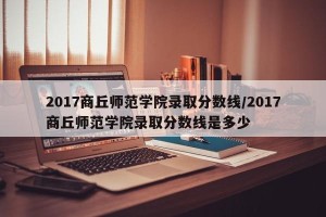 2017商丘师范学院录取分数线/2017商丘师范学院录取分数线是多少