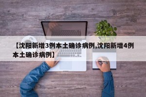 【沈阳新增3例本土确诊病例,沈阳新增4例本土确诊病例】